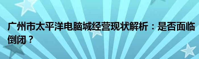 广州市太平洋电脑城经营现状解析：是否面临倒闭？