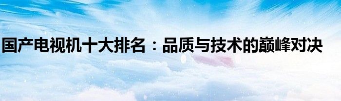 国产电视机十大排名：品质与技术的巅峰对决