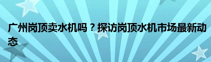 广州岗顶卖水机吗？探访岗顶水机市场最新动态