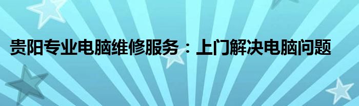 贵阳专业电脑维修服务：上门解决电脑问题