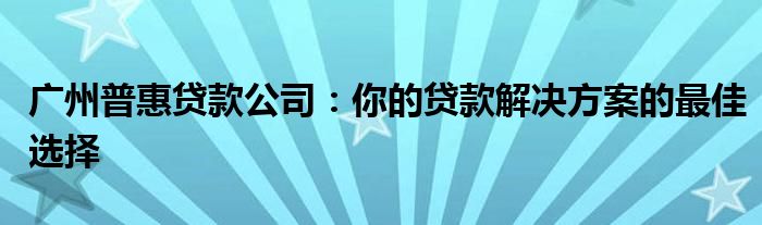 广州普惠贷款公司：你的贷款解决方案的最佳选择