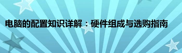 电脑的配置知识详解：硬件组成与选购指南