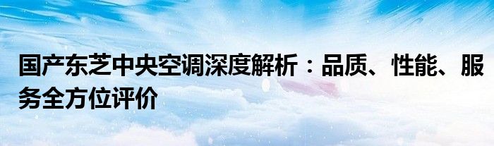 国产东芝中央空调深度解析：品质、性能、服务全方位评价