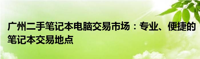 广州二手笔记本电脑交易市场：专业、便捷的笔记本交易地点