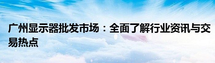 广州显示器批发市场：全面了解行业资讯与交易热点