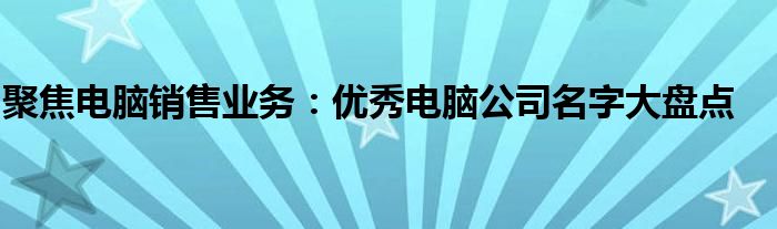 聚焦电脑销售业务：优秀电脑公司名字大盘点