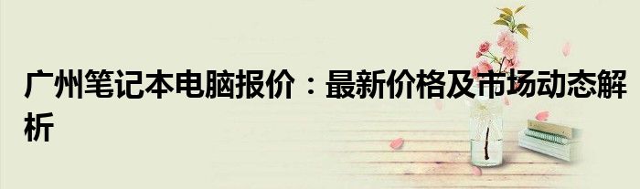 广州笔记本电脑报价：最新价格及市场动态解析