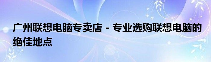 广州联想电脑专卖店 - 专业选购联想电脑的绝佳地点