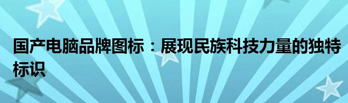 国产电脑品牌图标：展现民族科技力量的独特标识