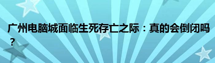 广州电脑城面临生死存亡之际：真的会倒闭吗？