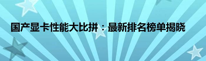 国产显卡性能大比拼：最新排名榜单揭晓