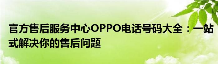 官方售后服务中心OPPO电话号码大全：一站式解决你的售后问题