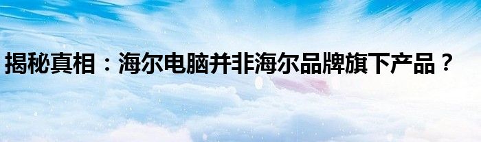 揭秘真相：海尔电脑并非海尔品牌旗下产品？