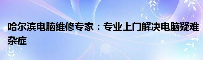 哈尔滨电脑维修专家：专业上门解决电脑疑难杂症