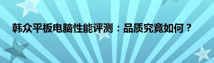 韩众平板电脑性能评测：品质究竟如何？