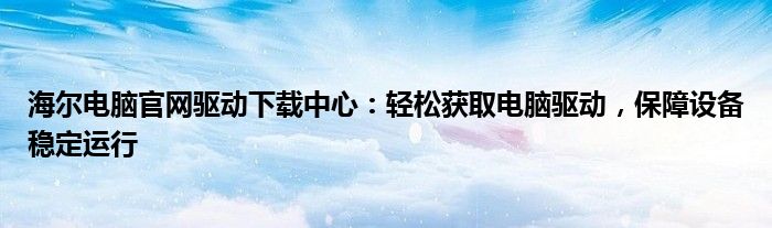 海尔电脑官网驱动下载中心：轻松获取电脑驱动，保障设备稳定运行