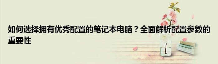 如何选择拥有优秀配置的笔记本电脑？全面解析配置参数的重要性