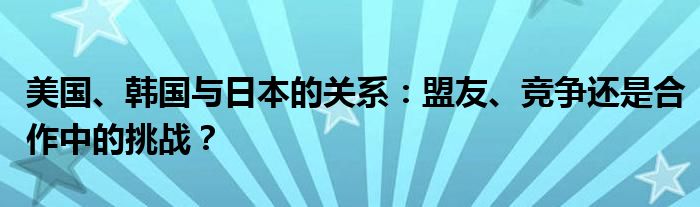 美国、韩国与日本的关系：盟友、竞争还是合作中的挑战？