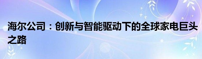 海尔公司：创新与智能驱动下的全球家电巨头之路