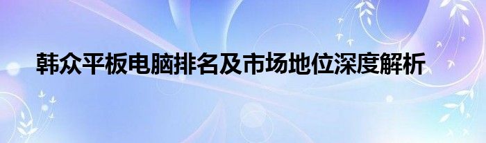 韩众平板电脑排名及市场地位深度解析