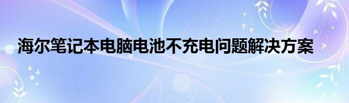 海尔笔记本电脑电池不充电问题解决方案