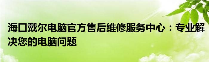 海口戴尔电脑官方售后维修服务中心：专业解决您的电脑问题