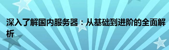 深入了解国内服务器：从基础到进阶的全面解析