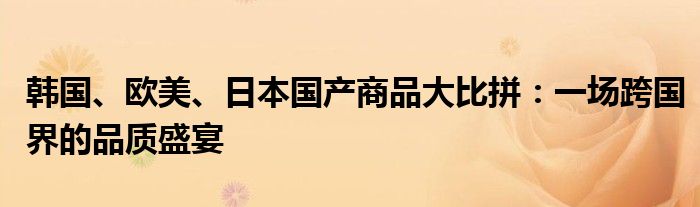 韩国、欧美、日本国产商品大比拼：一场跨国界的品质盛宴