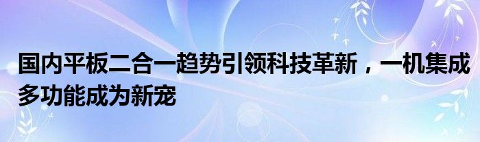 国内平板二合一趋势引领科技革新，一机集成多功能成为新宠