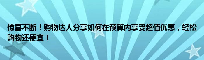 惊喜不断！购物达人分享如何在预算内享受超值优惠，轻松购物还便宜！