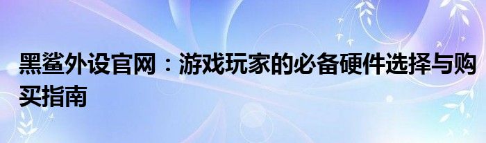 黑鲨外设官网：游戏玩家的必备硬件选择与购买指南