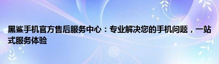 黑鲨手机官方售后服务中心：专业解决您的手机问题，一站式服务体验