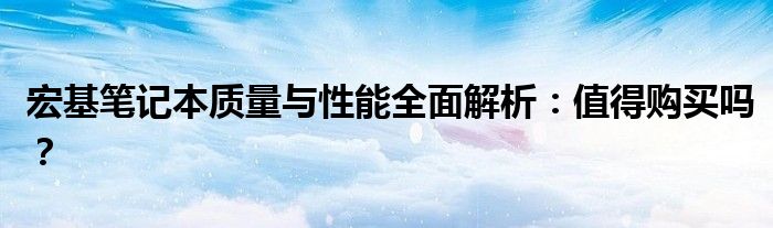 宏基笔记本质量与性能全面解析：值得购买吗？