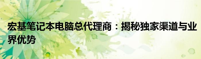 宏基笔记本电脑总代理商：揭秘独家渠道与业界优势