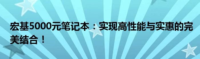 宏基5000元笔记本：实现高性能与实惠的完美结合！