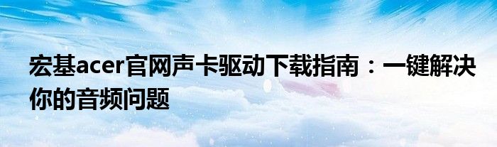 宏基acer官网声卡驱动下载指南：一键解决你的音频问题