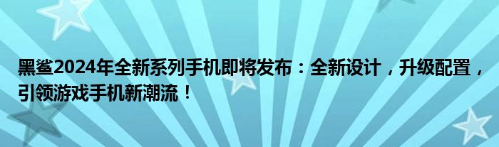 黑鲨2024年全新系列手机即将发布：全新设计，升级配置，引领游戏手机新潮流！