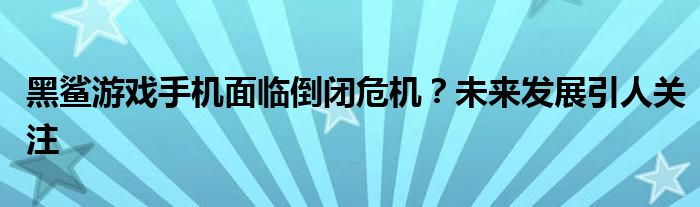 黑鲨游戏手机面临倒闭危机？未来发展引人关注