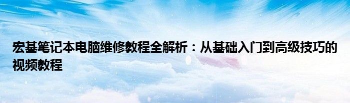 宏基笔记本电脑维修教程全解析：从基础入门到高级技巧的视频教程