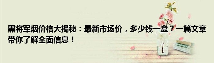 黑将军烟价格大揭秘：最新市场价，多少钱一盒？一篇文章带你了解全面信息！