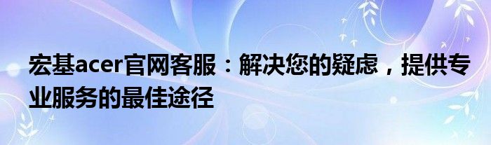 宏基acer官网客服：解决您的疑虑，提供专业服务的最佳途径