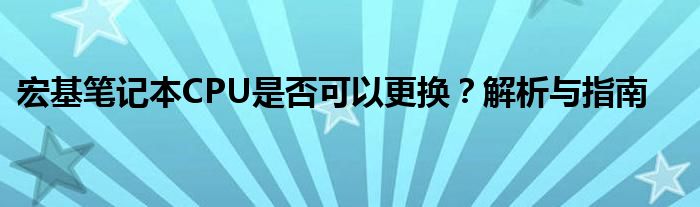 宏基笔记本CPU是否可以更换？解析与指南