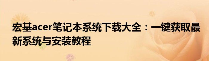 宏基acer笔记本系统下载大全：一键获取最新系统与安装教程