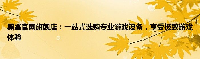 黑鲨官网旗舰店：一站式选购专业游戏设备，享受极致游戏体验