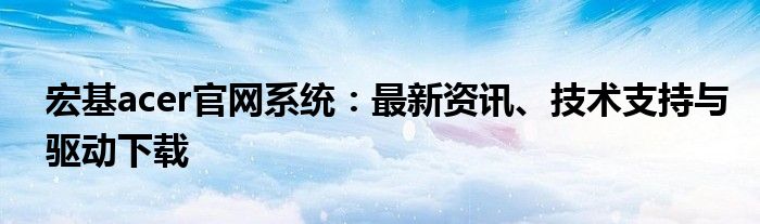 宏基acer官网系统：最新资讯、技术支持与驱动下载