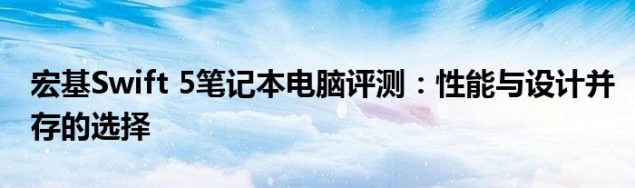 宏基Swift 5笔记本电脑评测：性能与设计并存的选择