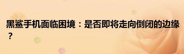 黑鲨手机面临困境：是否即将走向倒闭的边缘？