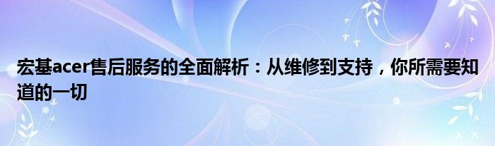 宏基acer售后服务的全面解析：从维修到支持，你所需要知道的一切