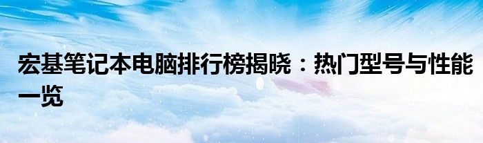 宏基笔记本电脑排行榜揭晓：热门型号与性能一览