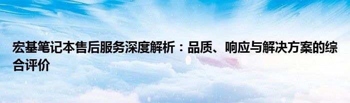 宏基笔记本售后服务深度解析：品质、响应与解决方案的综合评价